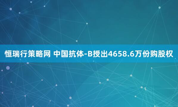 恒瑞行策略网 中国抗体-B授出4658.6万份购股权