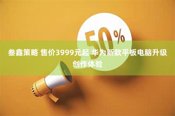 叁鑫策略 售价3999元起 华为新款平板电脑升级创作体验