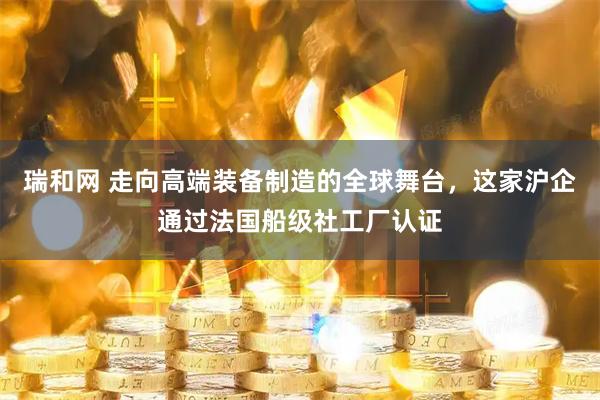 瑞和网 走向高端装备制造的全球舞台，这家沪企通过法国船级社工厂认证