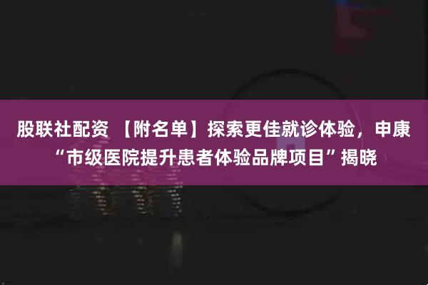 股联社配资 【附名单】探索更佳就诊体验，申康“市级医院提升患者体验品牌项目”揭晓