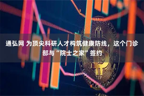 通弘网 为顶尖科研人才构筑健康防线，这个门诊部与“院士之家”签约