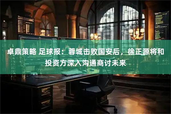 卓鼎策略 足球报：蓉城击败国安后，徐正源将和投资方深入沟通商讨未来