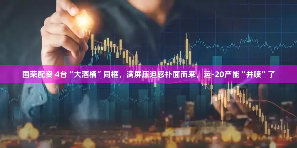 国荣配资 4台“大酒桶”同框，满屏压迫感扑面而来，运-20产能“井喷”了