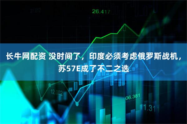 长牛网配资 没时间了，印度必须考虑俄罗斯战机，苏57E成了不二之选
