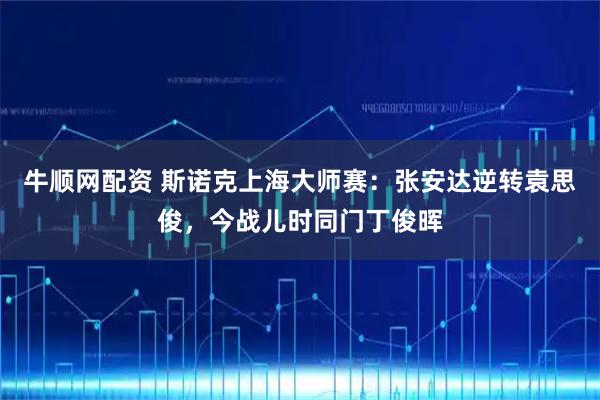 牛顺网配资 斯诺克上海大师赛：张安达逆转袁思俊，今战儿时同门丁俊晖