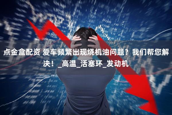 点金盒配资 爱车频繁出现烧机油问题？我们帮您解决！_高温_活塞环_发动机