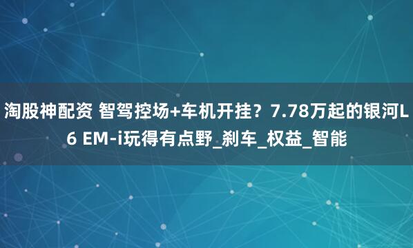 淘股神配资 智驾控场+车机开挂？7.78万起的银河L6 EM-i玩得有点野_刹车_权益_智能