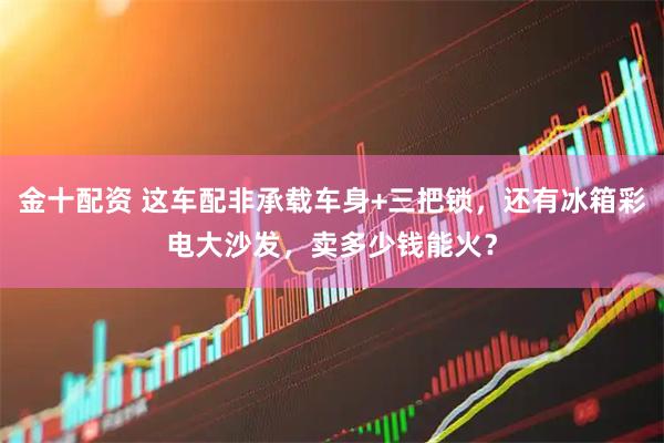 金十配资 这车配非承载车身+三把锁，还有冰箱彩电大沙发，卖多少钱能火？