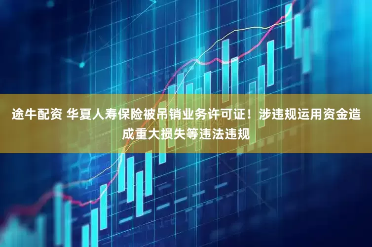 途牛配资 华夏人寿保险被吊销业务许可证！涉违规运用资金造成重大损失等违法违规