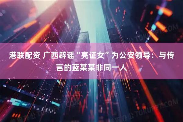 港联配资 广西辟谣“亮证女”为公安领导：与传言的蓝某某非同一人
