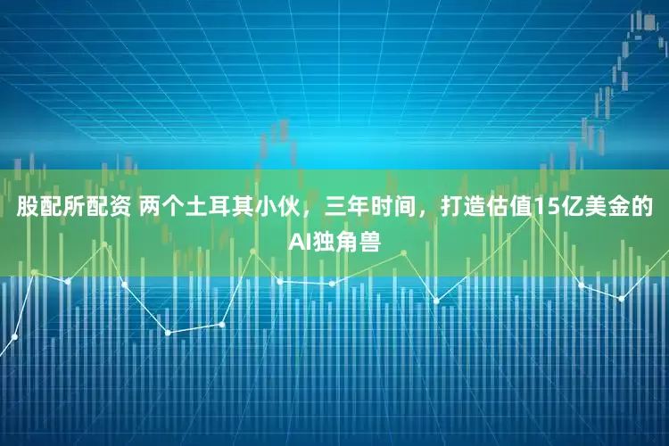 股配所配资 两个土耳其小伙，三年时间，打造估值15亿美金的AI独角兽