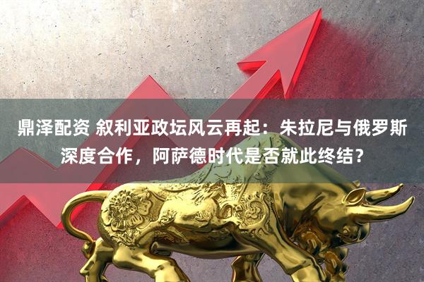 鼎泽配资 叙利亚政坛风云再起：朱拉尼与俄罗斯深度合作，阿萨德时代是否就此终结？