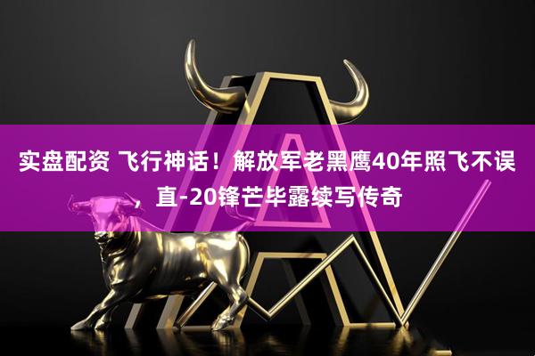 实盘配资 飞行神话！解放军老黑鹰40年照飞不误，直-20锋芒毕露续写传奇