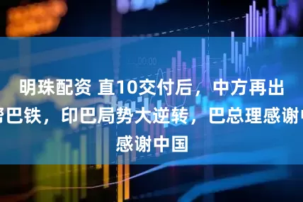 明珠配资 直10交付后，中方再出手帮巴铁，印巴局势大逆转，巴总理感谢中国