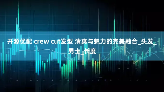 开源优配 crew cut发型 清爽与魅力的完美融合_头发_男士_长度