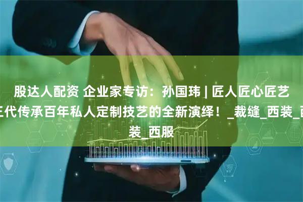 股达人配资 企业家专访：孙国玮 | 匠人匠心匠艺，三代传承百年私人定制技艺的全新演绎！_裁缝_西装_西服
