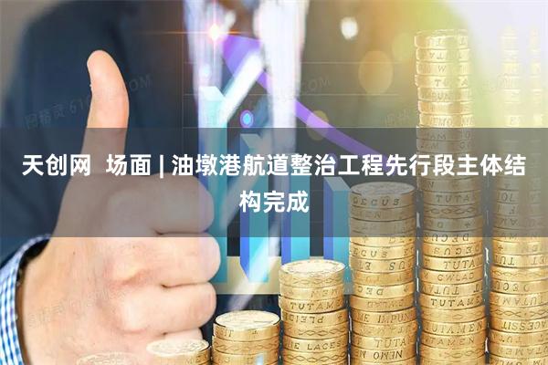 天创网  场面 | 油墩港航道整治工程先行段主体结构完成