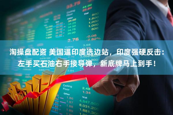 淘操盘配资 美国逼印度选边站，印度强硬反击：左手买石油右手接导弹，新底牌马上到手！