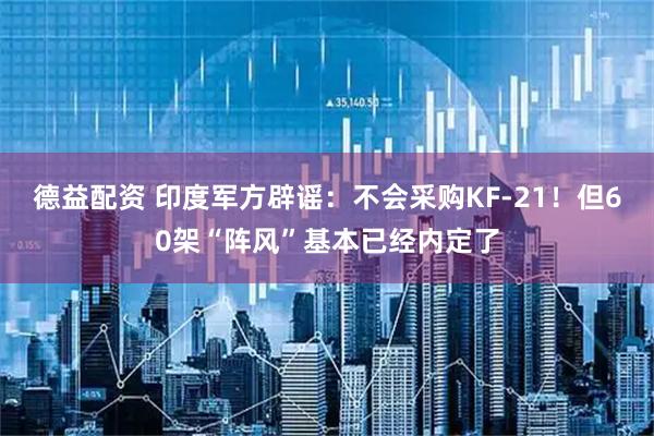 德益配资 印度军方辟谣：不会采购KF-21！但60架“阵风”基本已经内定了