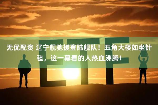 无优配资 辽宁舰驰援登陆舰队！五角大楼如坐针毡，这一幕看的人热血沸腾！