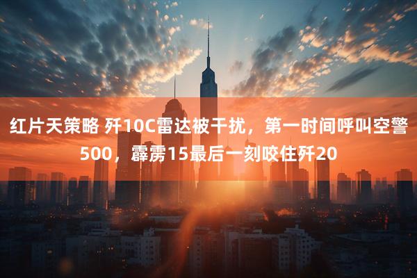 红片天策略 歼10C雷达被干扰，第一时间呼叫空警500，霹雳15最后一刻咬住歼20