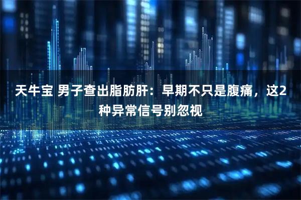 天牛宝 男子查出脂肪肝：早期不只是腹痛，这2种异常信号别忽视