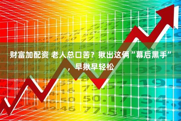 财富加配资 老人总口苦？揪出这俩“幕后黑手”，早揪早轻松