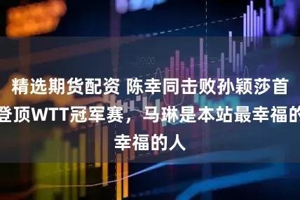精选期货配资 陈幸同击败孙颖莎首次登顶WTT冠军赛，马琳是本站最幸福的人