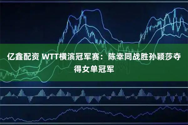 亿鑫配资 WTT横滨冠军赛：陈幸同战胜孙颖莎夺得女单冠军