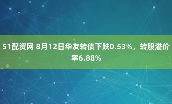 51配资网 8月12日华友转债下跌0.53%，转股溢价率6.88%