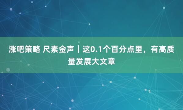 涨吧策略 尺素金声｜这0.1个百分点里，有高质量发展大文章
