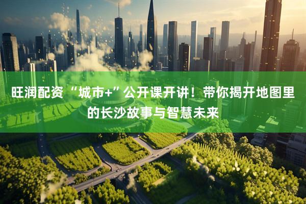 旺润配资 “城市+”公开课开讲！带你揭开地图里的长沙故事与智慧未来