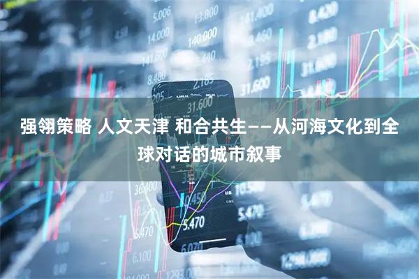 强翎策略 人文天津 和合共生——从河海文化到全球对话的城市叙事