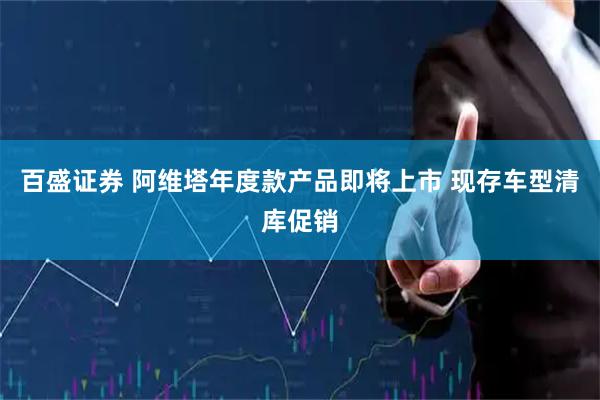 百盛证券 阿维塔年度款产品即将上市 现存车型清库促销