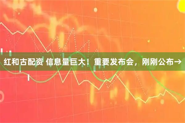 红和古配资 信息量巨大！重要发布会，刚刚公布→