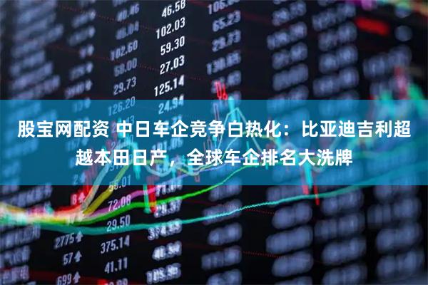 股宝网配资 中日车企竞争白热化：比亚迪吉利超越本田日产，全球车企排名大洗牌