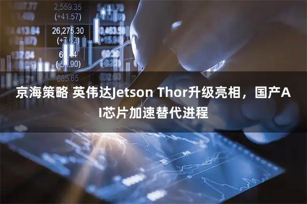 京海策略 英伟达Jetson Thor升级亮相，国产AI芯片加速替代进程