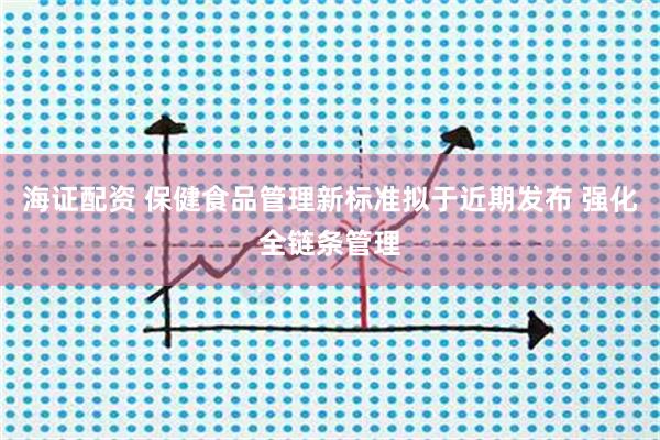 海证配资 保健食品管理新标准拟于近期发布 强化全链条管理