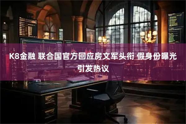 K8金融 联合国官方回应房文军头衔 假身份曝光引发热议