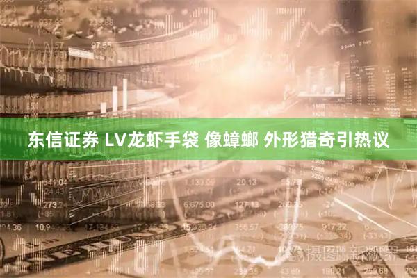 东信证券 LV龙虾手袋 像蟑螂 外形猎奇引热议
