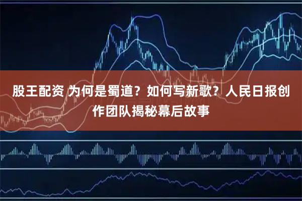 股王配资 为何是蜀道？如何写新歌？人民日报创作团队揭秘幕后故事