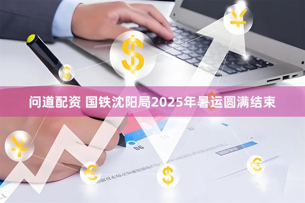 问道配资 国铁沈阳局2025年暑运圆满结束