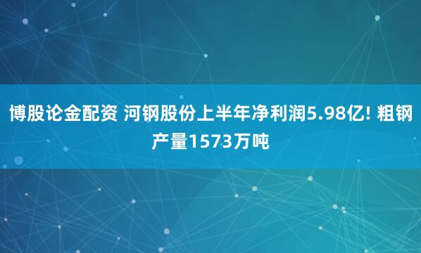 博股论金配资 河钢股份上半年净利润5.98亿! 粗钢产量1573万吨