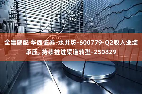 全赢随配 华西证券-水井坊-600779-Q2收入业绩承压, 持续推进渠道转型-250829