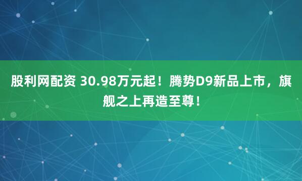 股利网配资 30.98万元起！腾势D9新品上市，旗舰之上再造至尊！
