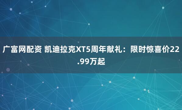 广富网配资 凯迪拉克XT5周年献礼：限时惊喜价22.99万起