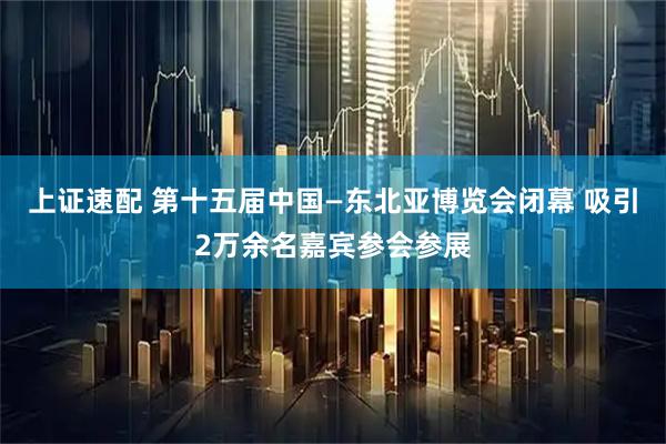 上证速配 第十五届中国—东北亚博览会闭幕 吸引2万余名嘉宾参会参展