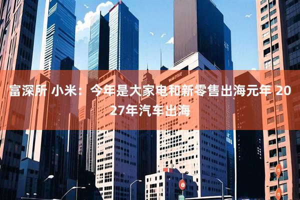 富深所 小米：今年是大家电和新零售出海元年 2027年汽车出海
