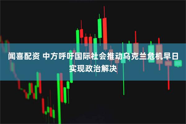 闻喜配资 中方呼吁国际社会推动乌克兰危机早日实现政治解决