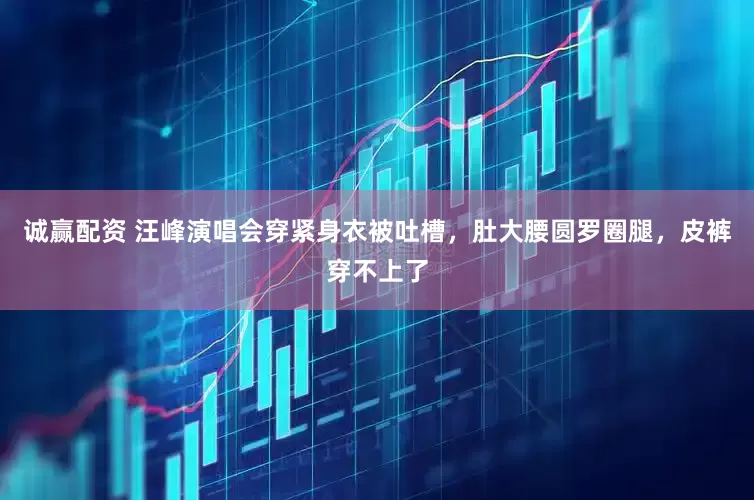 诚赢配资 汪峰演唱会穿紧身衣被吐槽，肚大腰圆罗圈腿，皮裤穿不上了